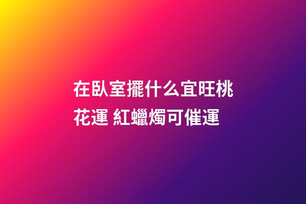 在臥室擺什么宜旺桃花運 紅蠟燭可催運